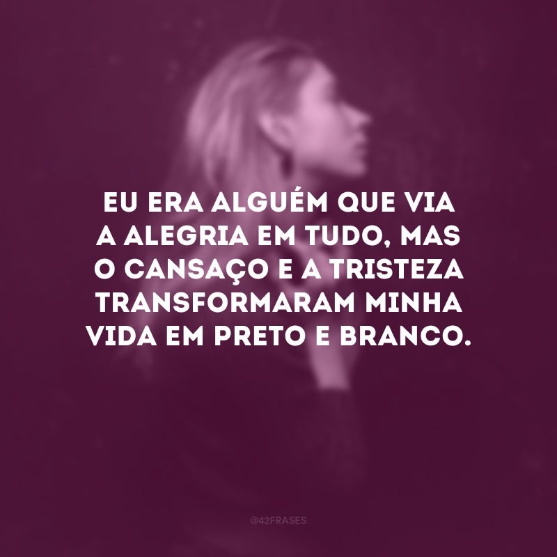 Eu era alguém que via a alegria em tudo, mas o cansaço e a tristeza transformaram minha vida em preto e branco. 