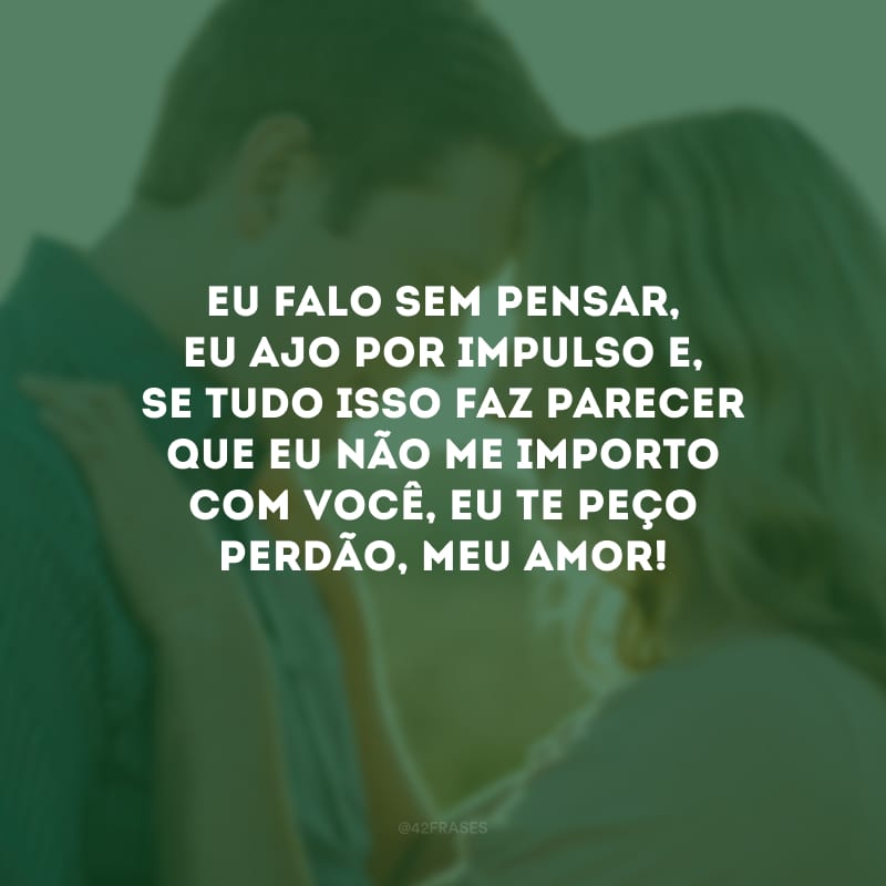 Eu falo sem pensar, eu ajo por impulso e, se tudo isso faz parecer que eu não me importo com você, eu te peço perdão, meu amor!