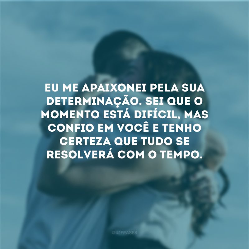 Eu me apaixonei pela sua determinação. Sei que o momento está difícil, mas confio em você e tenho certeza que tudo se resolverá com o tempo.