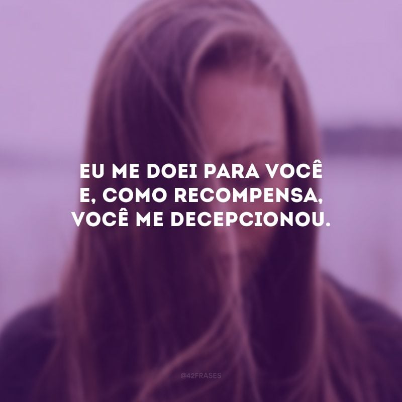 Eu me doei para você e, como recompensa, você me decepcionou.