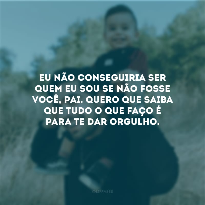 Eu não conseguiria ser quem eu sou se não fosse você, pai. Quero que saiba que tudo o que faço é para te dar orgulho.