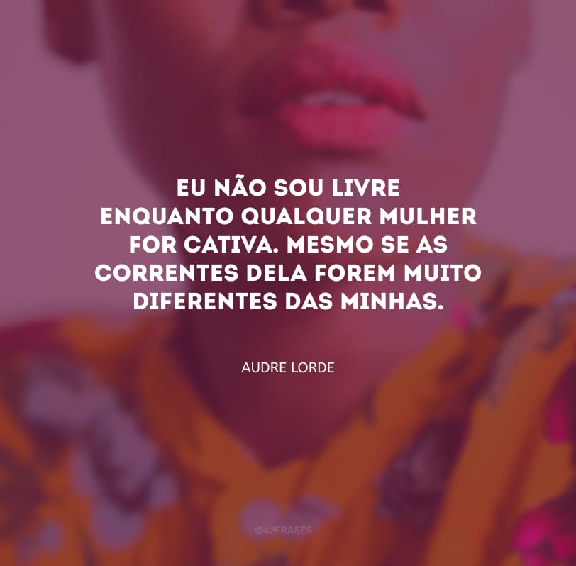 Eu não sou livre enquanto qualquer mulher for cativa. Mesmo se as correntes dela forem muito diferentes das minhas.