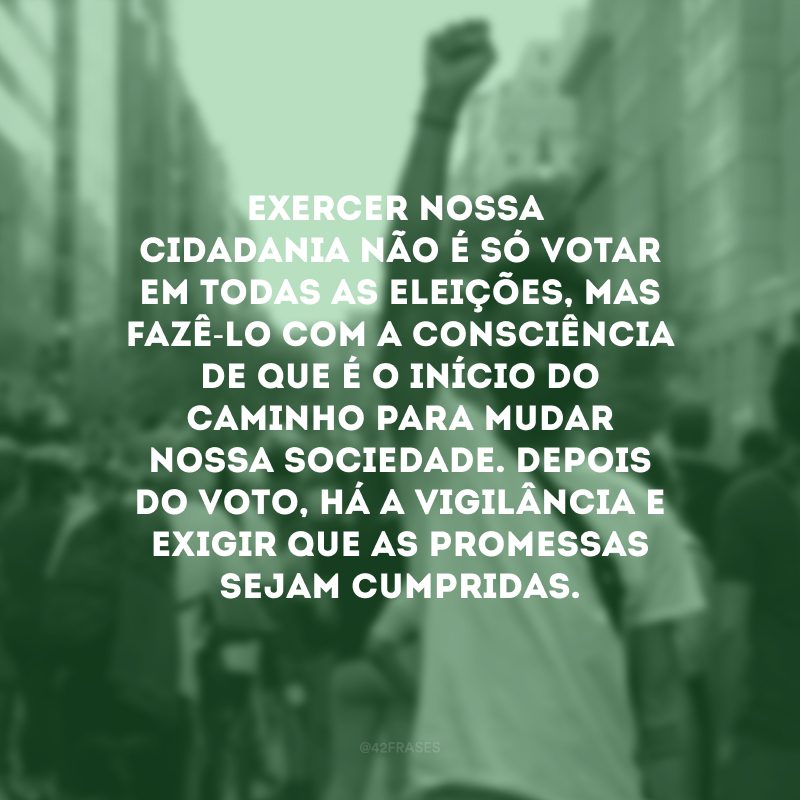 Exercer nossa cidadania não é só votar em todas as eleições, mas fazê-lo com a consciência de que é o início do caminho para mudar nossa sociedade. Depois do voto, há a vigilância e exigir que as promessas sejam cumpridas. 