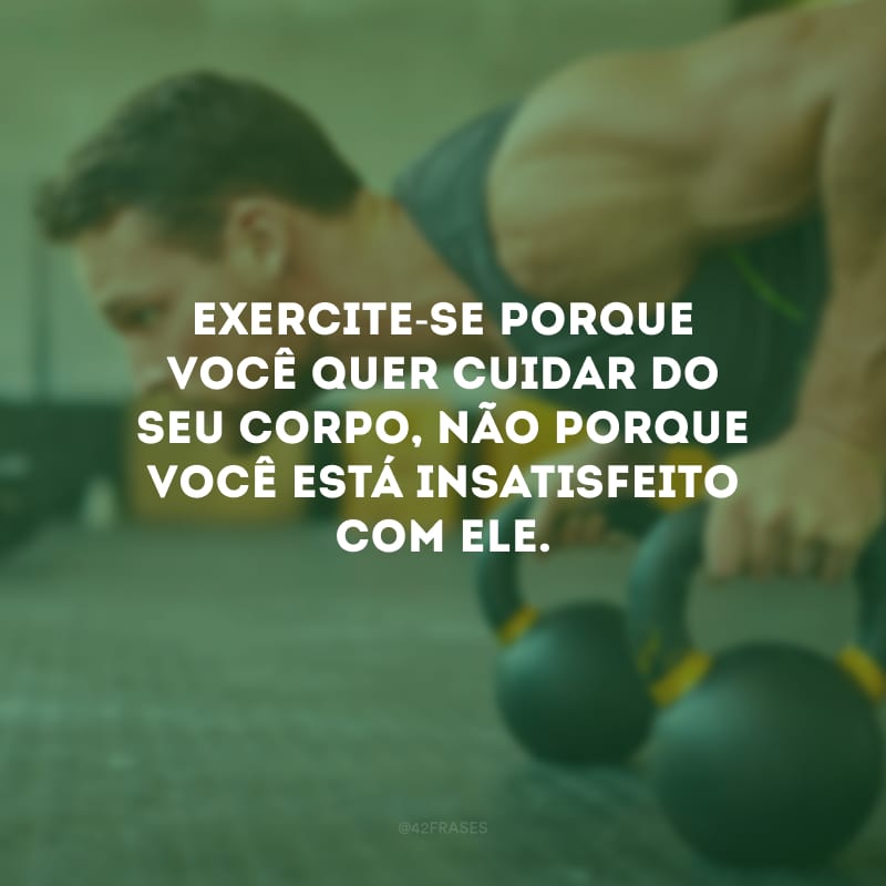 Exercite-se porque você quer cuidar do seu corpo, não porque você está insatisfeito com ele.