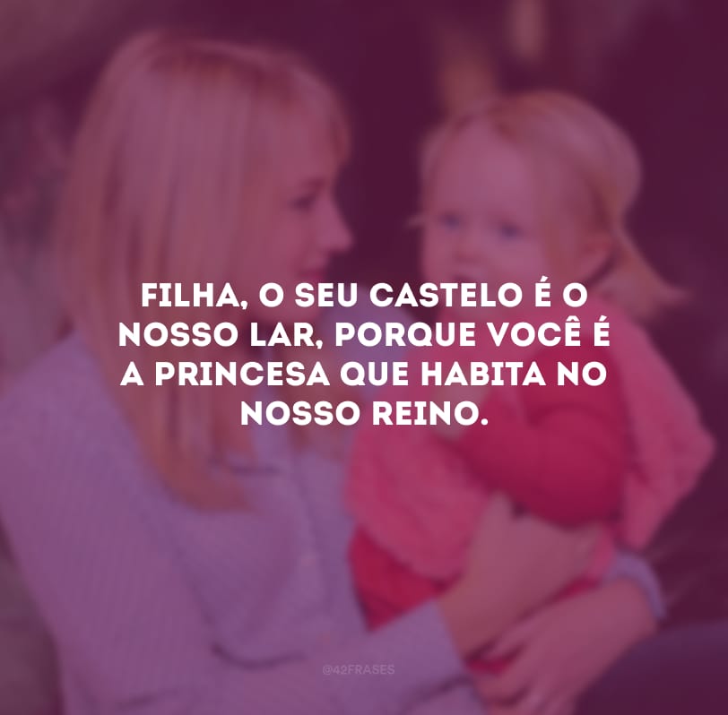 Filha, o seu castelo é o nosso lar, porque você é a princesa que habita no nosso reino.