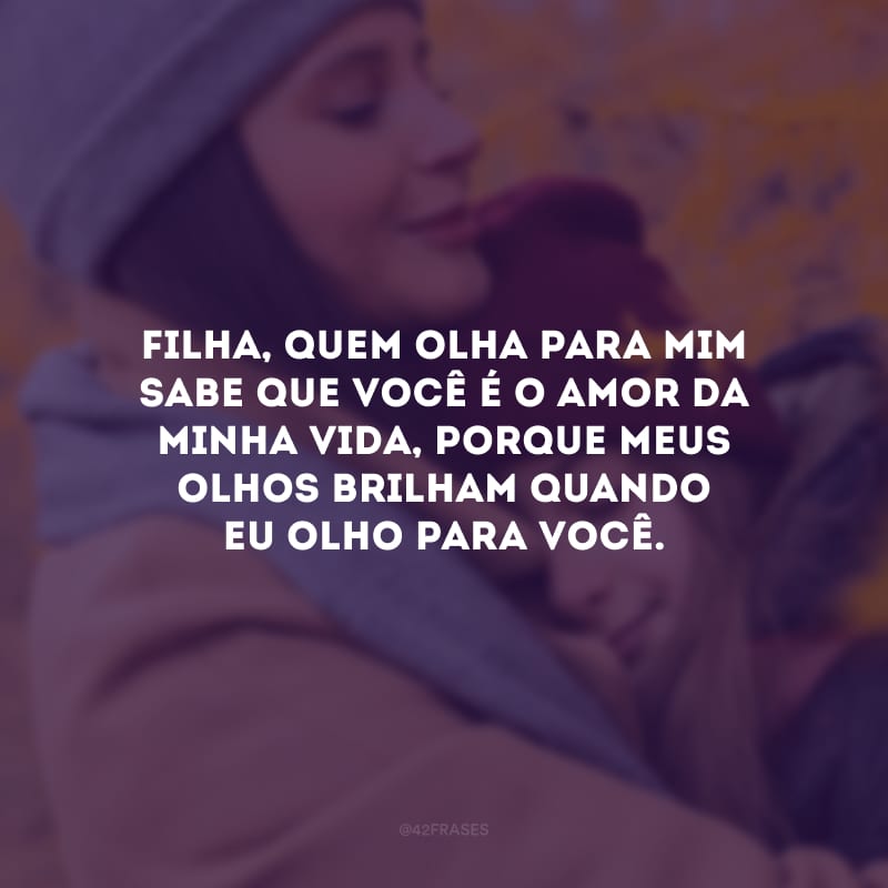 Filha, quem olha para mim sabe que você é o amor da minha vida, porque meus olhos brilham quando eu olho para você.