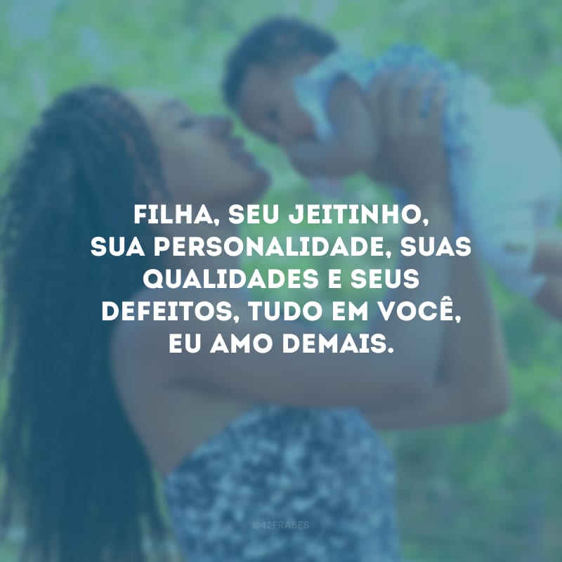 Filha, seu jeitinho, sua personalidade, suas qualidades e seus defeitos, tudo em você, eu amo demais.