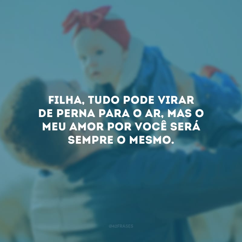 Filha, tudo pode virar de perna para o ar, mas o meu amor por você será sempre o mesmo.