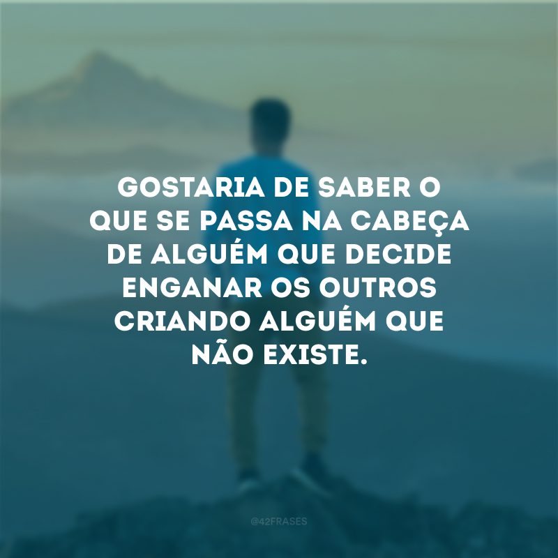 Gostaria de saber o que se passa na cabeça de alguém que decide enganar os outros criando alguém que não existe.