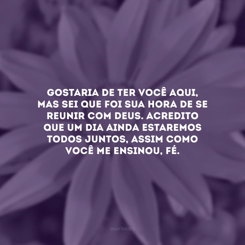 Gostaria de ter você aqui, mas sei que foi sua hora de se reunir com Deus. Acredito que um dia ainda estaremos todos juntos, assim como você me ensinou, fé.