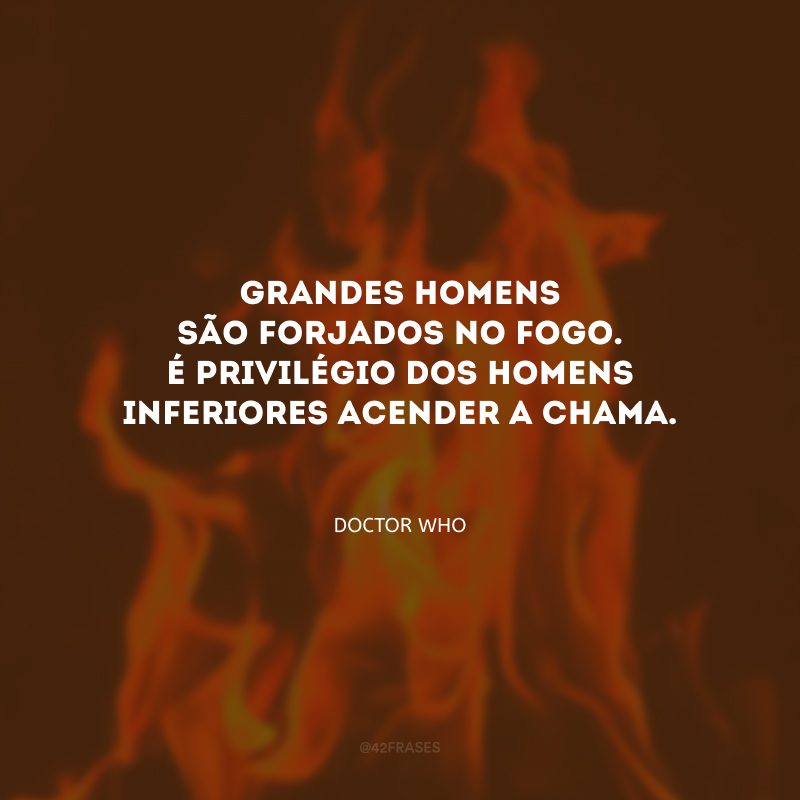 Grandes homens são forjados no fogo. É privilégio dos homens inferiores acender a chama.