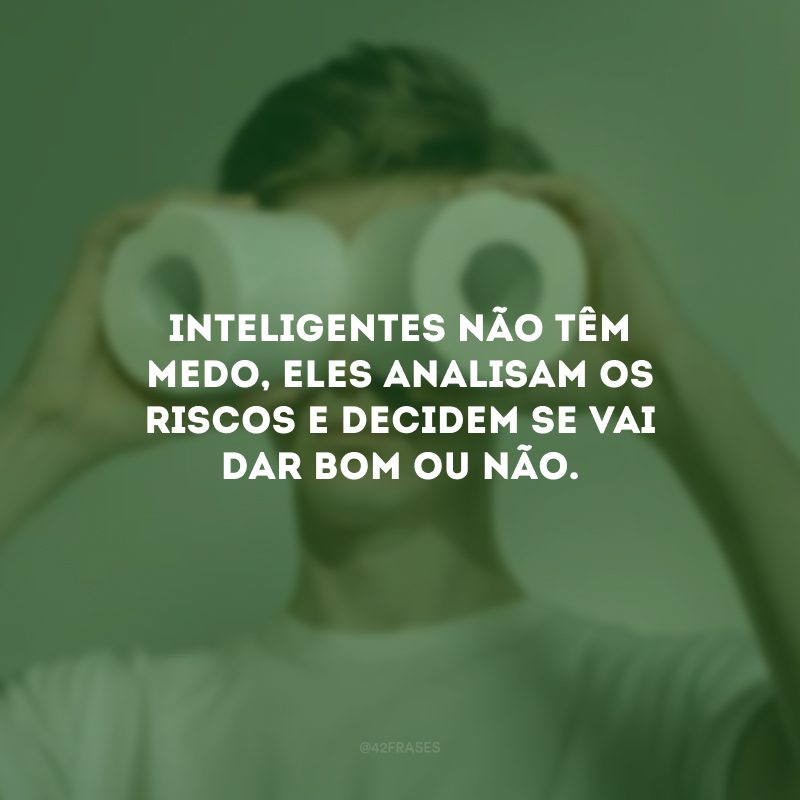 Inteligentes não têm medo, eles analisam os riscos e decidem se vai dar bom ou não.