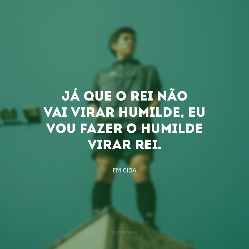 Já que o rei não vai virar humilde, eu vou fazer o humilde virar rei.