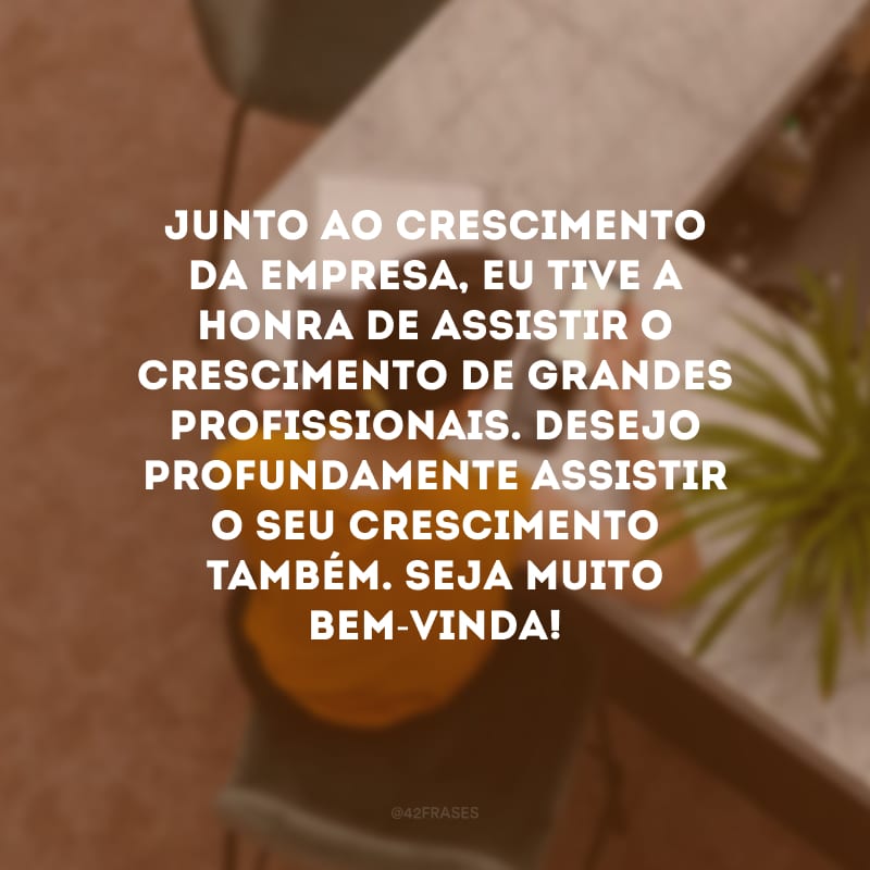 Junto ao crescimento da empresa, eu tive a honra de assistir o crescimento de grandes profissionais. Desejo profundamente assistir o seu crescimento também. Seja muito bem-vinda! 