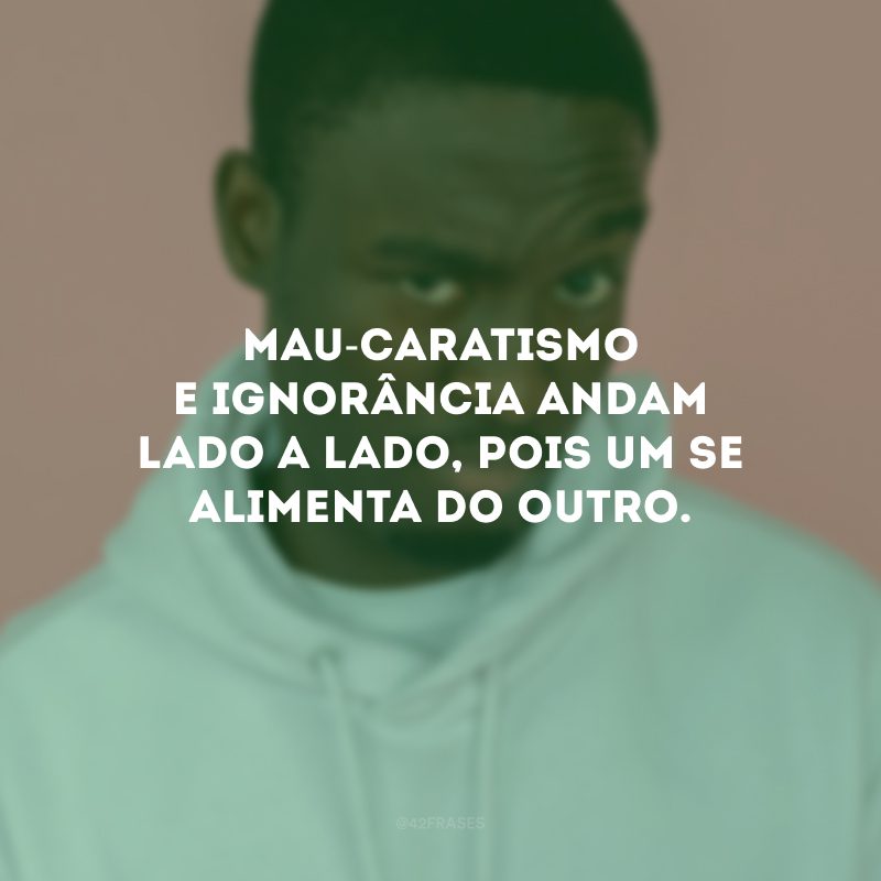 Mau-caratismo e ignorância andam lado a lado, pois um se alimenta do outro.