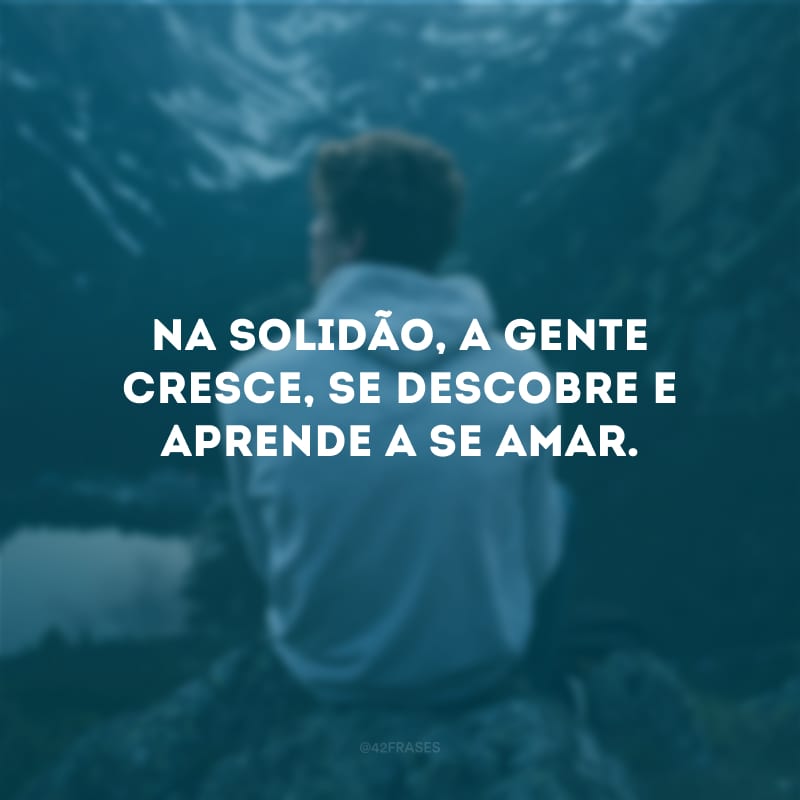 Na solidão, a gente cresce, se descobre e aprende a se amar.