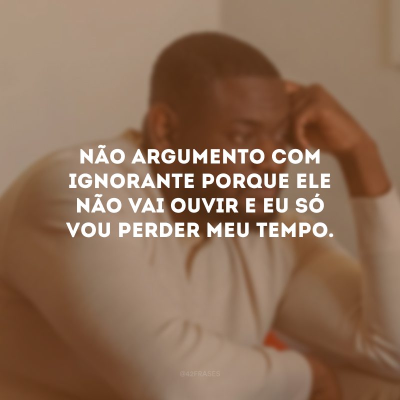 Não argumento com ignorante porque ele não vai ouvir e eu só vou perder meu tempo.