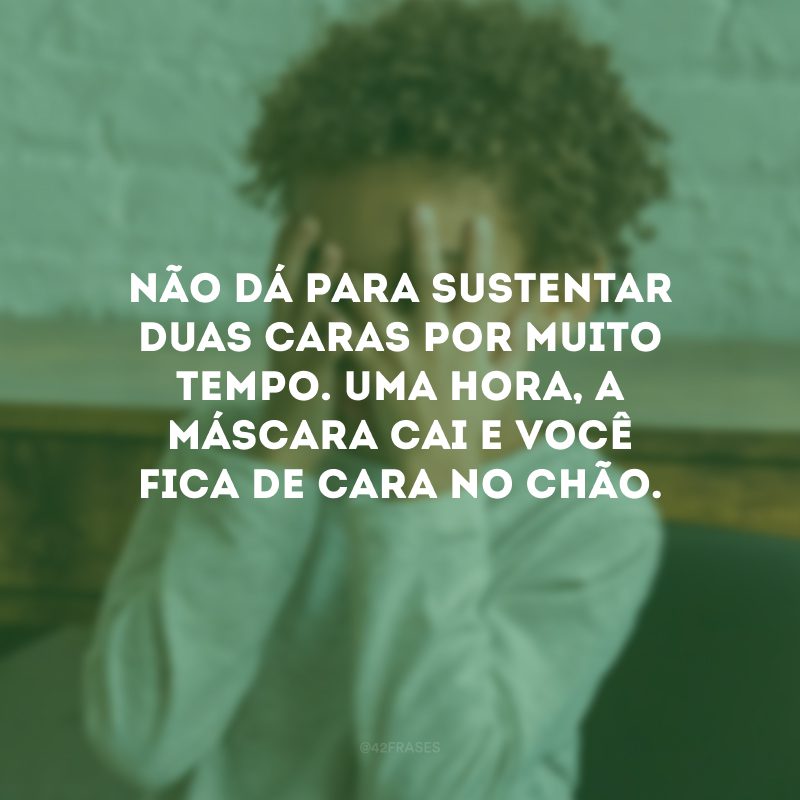 Não dá para sustentar duas caras por muito tempo. Uma hora, a máscara cai e você fica de cara no chão.