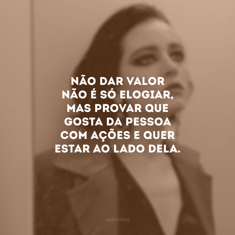 Não dar valor não é só elogiar, mas provar que gosta da pessoa com ações e quer estar ao lado dela.