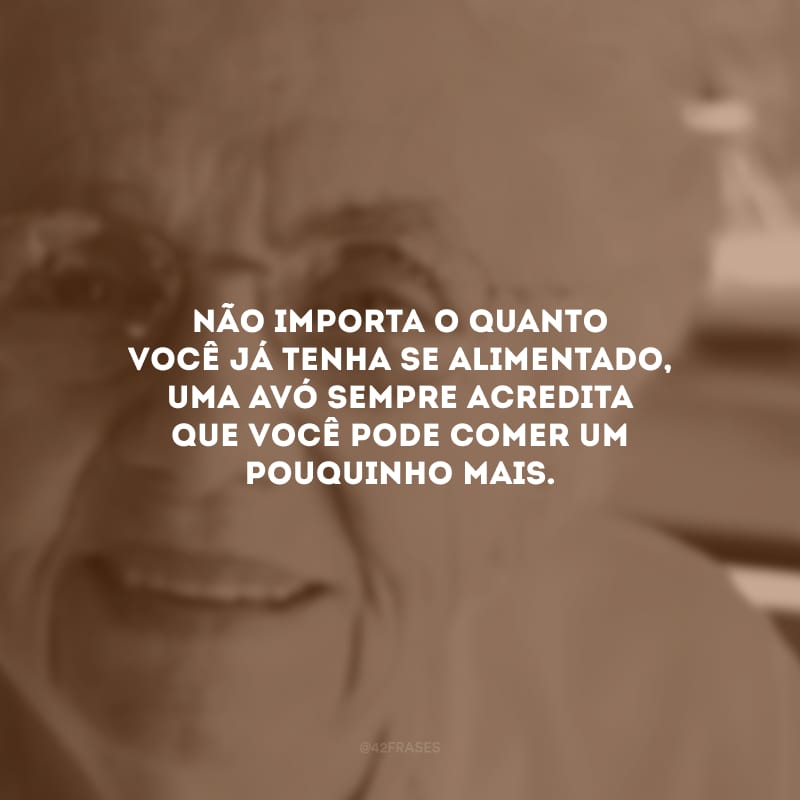 Não importa o quanto você já tenha se alimentado, uma avó sempre acredita que você pode comer um pouquinho mais.