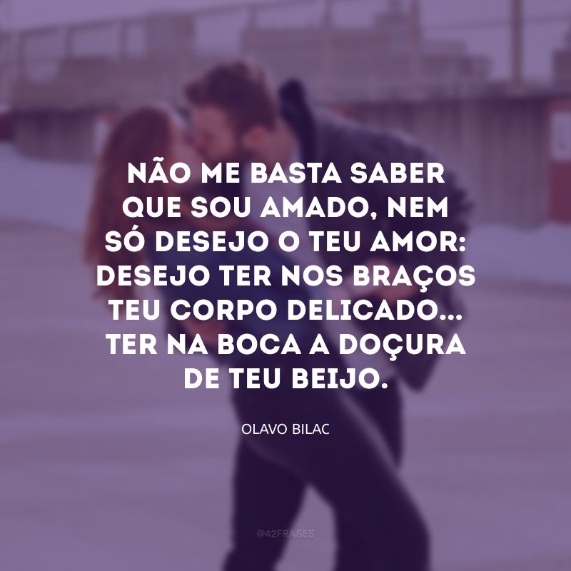 Não me basta saber que sou amado, nem só desejo o teu amor: desejo ter nos braços teu corpo delicado... Ter na boca a doçura de teu beijo.