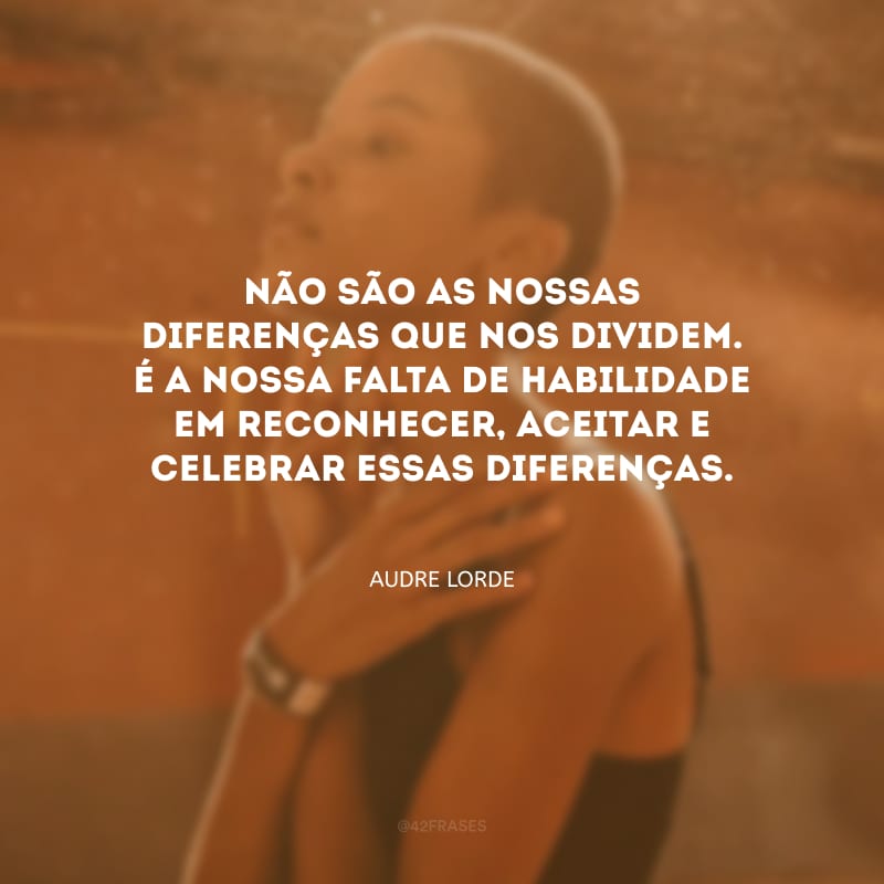 Não são as nossas diferenças que nos dividem. É a nossa falta de habilidade em reconhecer, aceitar e celebrar essas diferenças.