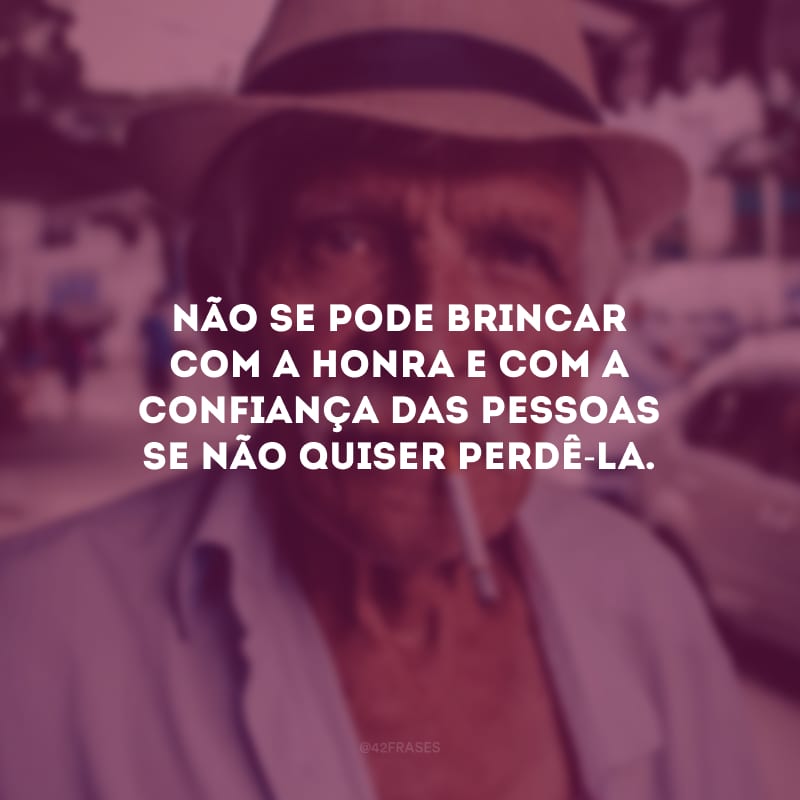 Não se pode brincar com a honra e com a confiança das pessoas se não quiser perdê-la.