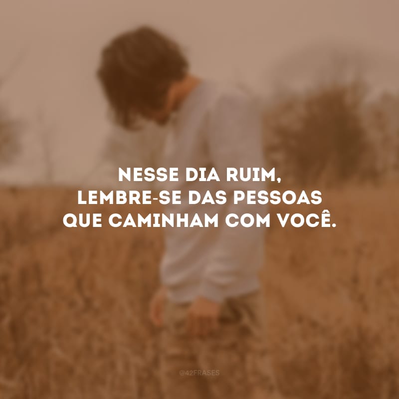 Nesse dia ruim, lembre-se das pessoas que caminham com você.