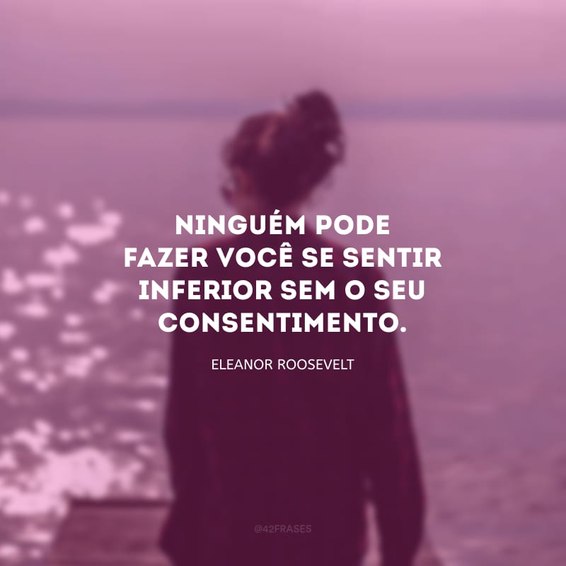 Ninguém pode fazer você se sentir inferior sem o seu consentimento.