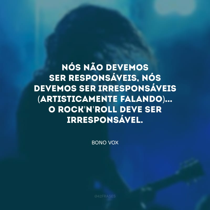 Nós não devemos ser responsáveis, nós devemos ser irresponsáveis (artisticamente falando)... O rock\'n\'roll deve ser irresponsável.