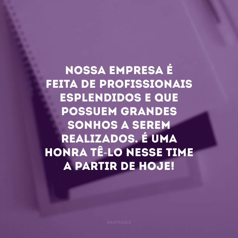 Nossa empresa é feita de profissionais esplendidos e que possuem grandes sonhos a serem realizados. É uma honra tê-lo nesse time a partir de hoje! 