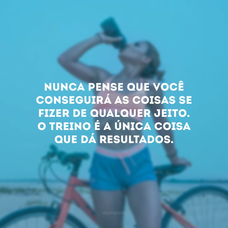 Nunca pense que você conseguirá as coisas se fizer de qualquer jeito. O treino é a única coisa que dá resultados.