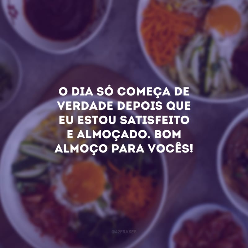 O dia só começa de verdade depois que eu estou satisfeito e almoçado. Bom almoço para vocês!