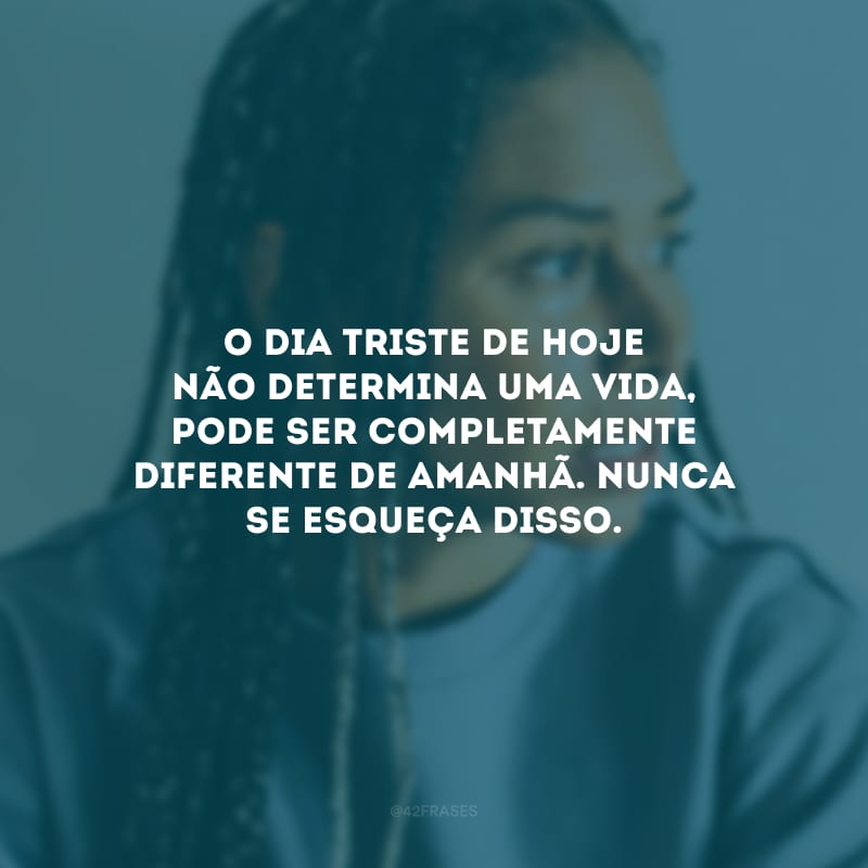 O dia triste de hoje não determina uma vida, pode ser completamente diferente de amanhã. Nunca se esqueça disso.