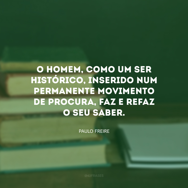 O homem, como um ser histórico, inserido num permanente movimento de procura, faz e refaz o seu saber.