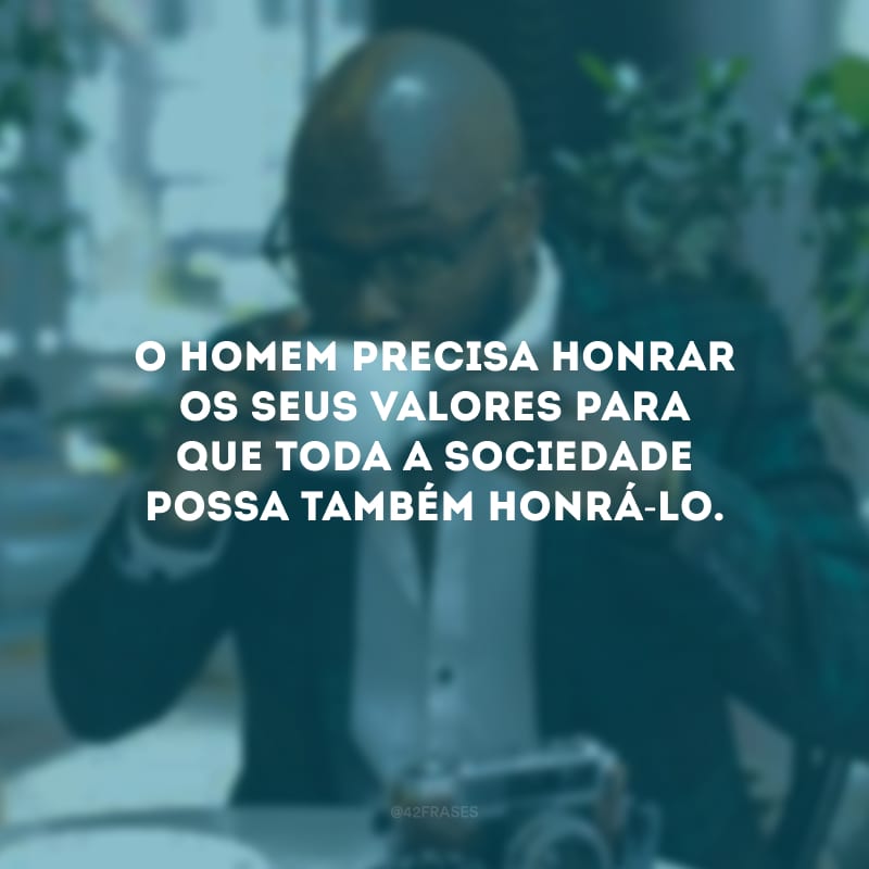 O homem precisa honrar os seus valores para que toda a sociedade possa também honrá-lo.