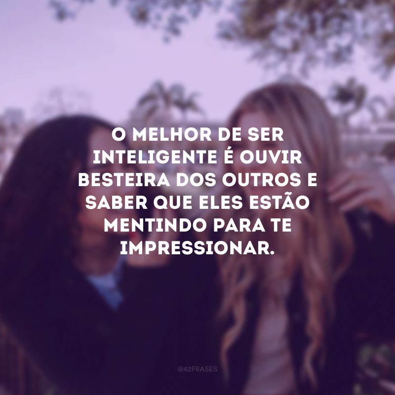 O melhor de ser inteligente é ouvir besteira dos outros e saber que eles estão mentindo para te impressionar.