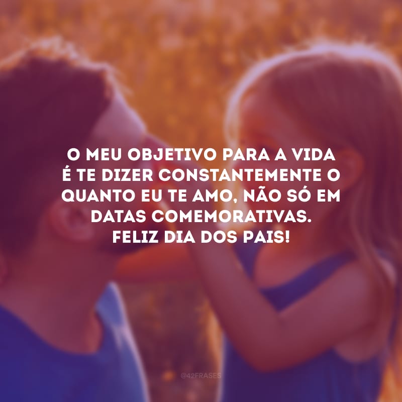 O meu objetivo para a vida é te dizer constantemente o quanto eu te amo, não só em datas comemorativas. Feliz Dia dos Pais!