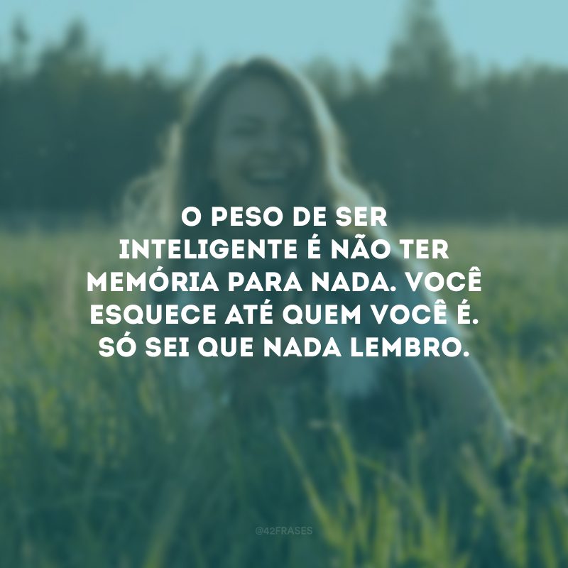 O peso de ser inteligente é não ter memória para nada. Você esquece até quem você é. Só sei que nada lembro.