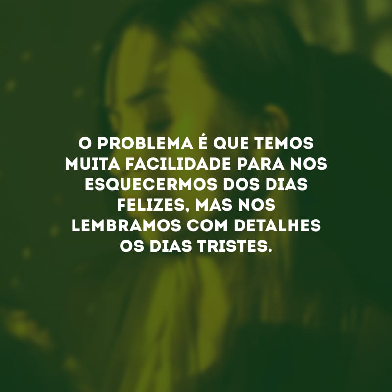 O problema é que temos muita facilidade para nos esquecermos dos dias felizes, mas nos lembramos com detalhes os dias tristes.