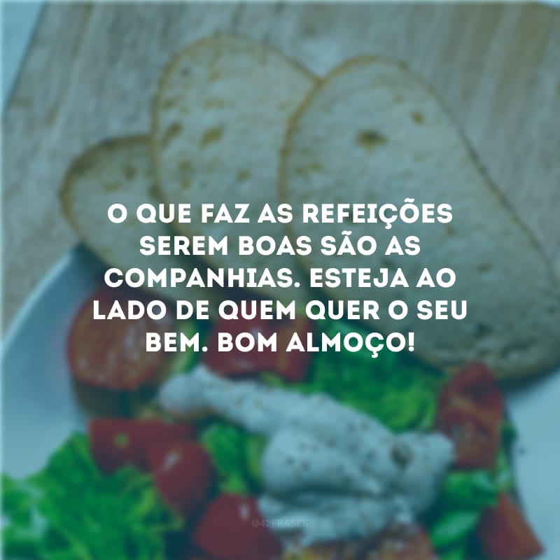 O que faz as refeições serem boas são as companhias. Esteja ao lado de quem quer o seu bem. Bom almoço!