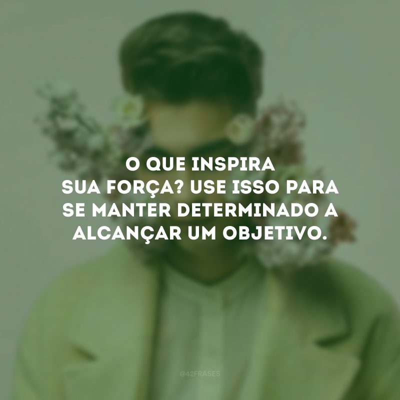 O que inspira sua força? Use isso para se manter determinado a alcançar um objetivo.