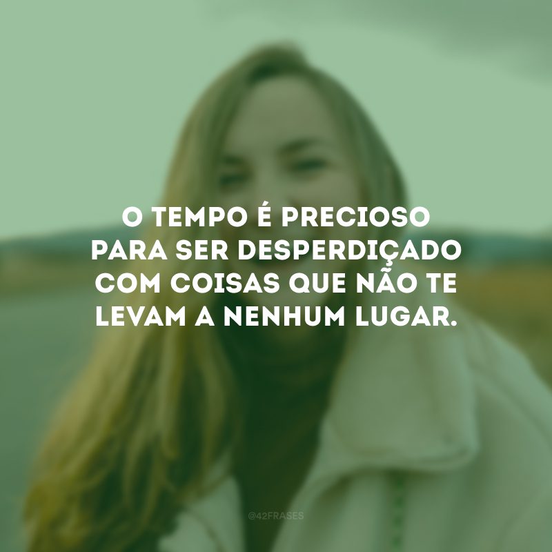 O tempo é precioso para ser desperdiçado com coisas que não te levam a nenhum lugar.