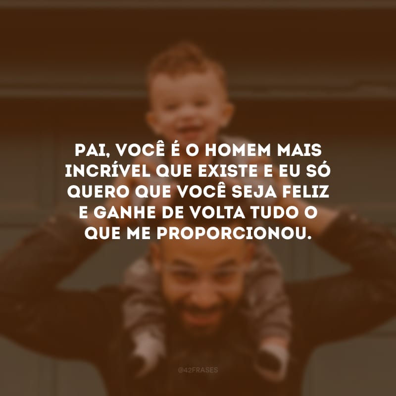 Pai, você é o homem mais incrível que existe e eu só quero que você seja feliz e ganhe de volta tudo o que me proporcionou.