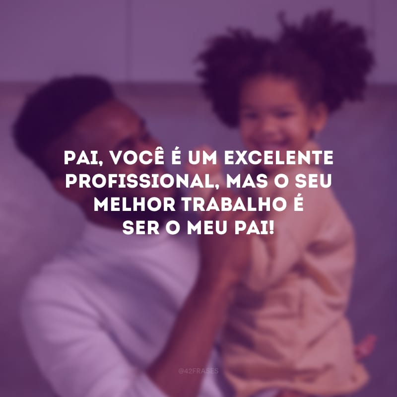 Pai, você é um excelente profissional, mas o seu melhor trabalho é ser o meu pai!