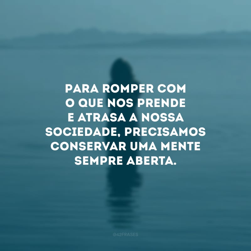 Para romper com o que nos prende e atrasa a nossa sociedade, precisamos conservar uma mente sempre aberta.