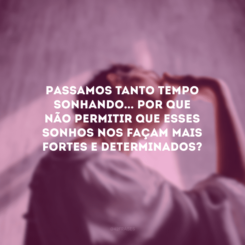 Passamos tanto tempo sonhando... Por que não permitir que esses sonhos nos façam mais fortes e determinados?