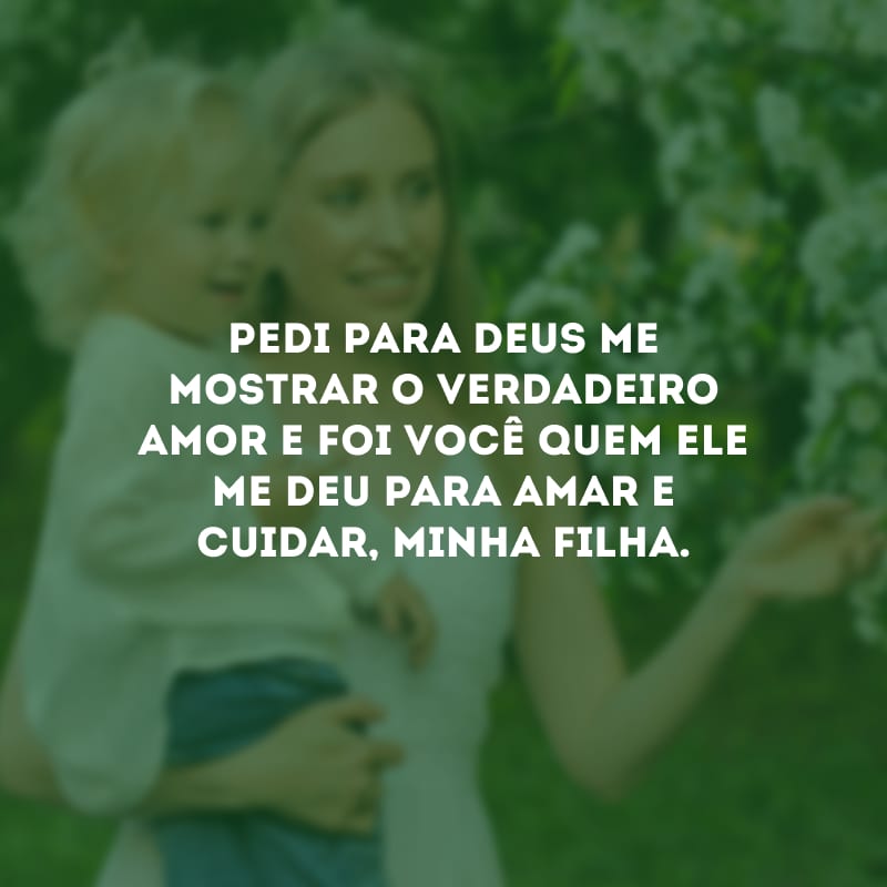 Pedi para Deus me mostrar o verdadeiro amor e foi você quem Ele me deu para amar e cuidar, minha filha.