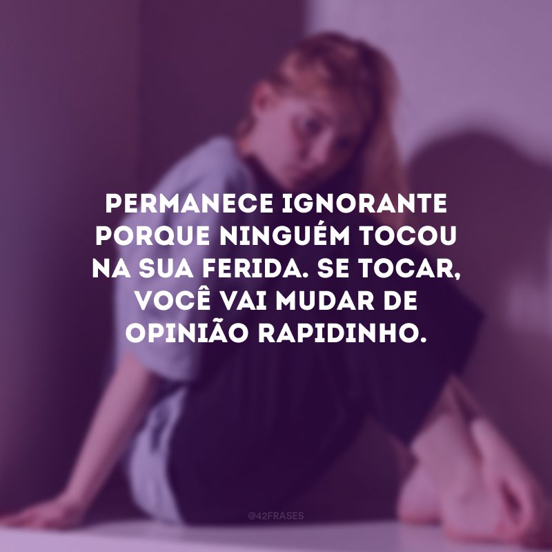 Permanece ignorante porque ninguém tocou na sua ferida. Se tocar, você vai mudar de opinião rapidinho.