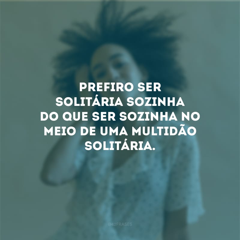 Prefiro ser solitária sozinha do que ser sozinha no meio de uma multidão solitária.